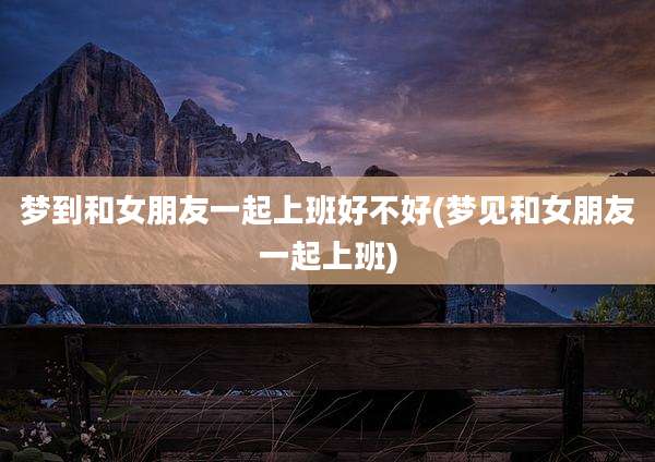 梦到和女朋友一起上班好不好(梦见和女朋友一起上班)