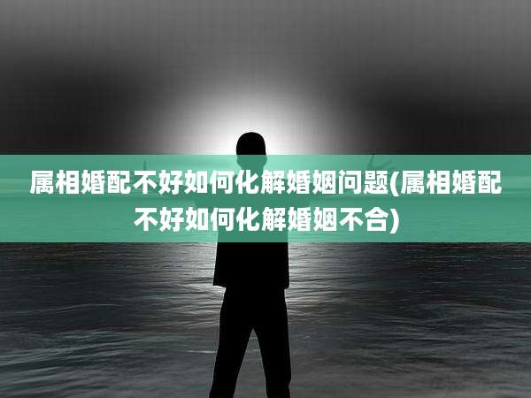 属相婚配不好如何化解婚姻问题(属相婚配不好如何化解婚姻不合)