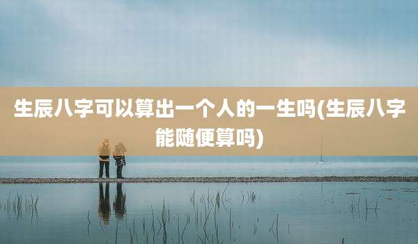 生辰八字可以算出一个人的一生吗(生辰八字能随便算吗)