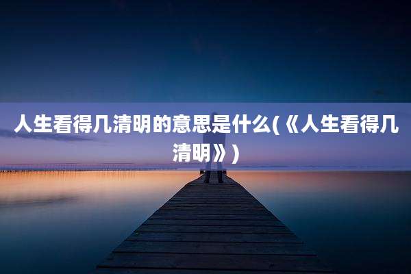 人生看得几清明的意思是什么(《人生看得几清明》)
