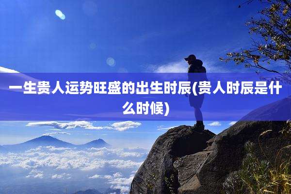 一生贵人运势旺盛的出生时辰(贵人时辰是什么时候)