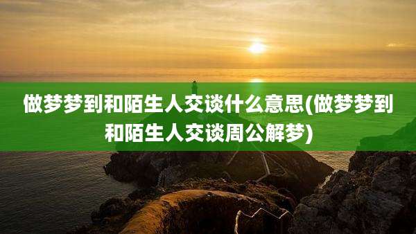 做梦梦到和陌生人交谈什么意思(做梦梦到和陌生人交谈周公解梦)