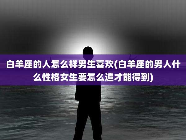白羊座的人怎么样男生喜欢(白羊座的男人什么性格女生要怎么追才能得到)