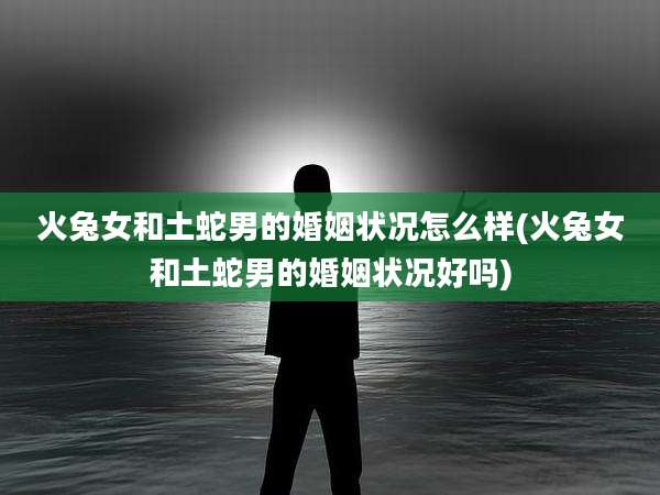 火兔女和土蛇男的婚姻状况怎么样(火兔女和土蛇男的婚姻状况好吗)