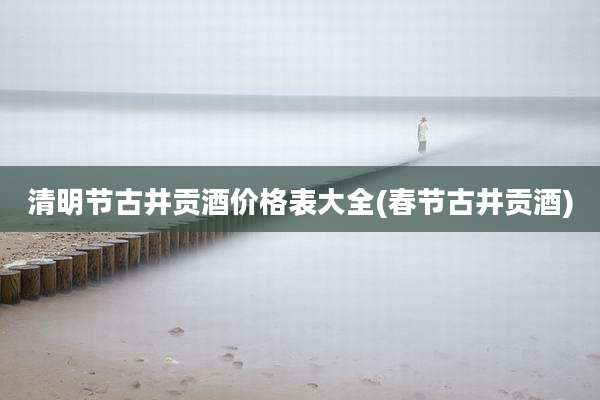 清明节古井贡酒价格表大全(春节古井贡酒)
