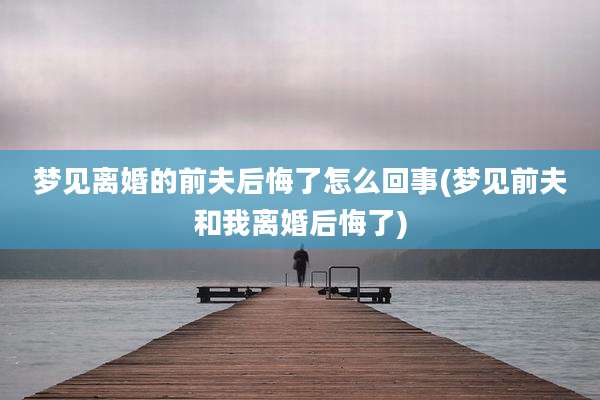 梦见离婚的前夫后悔了怎么回事(梦见前夫和我离婚后悔了)