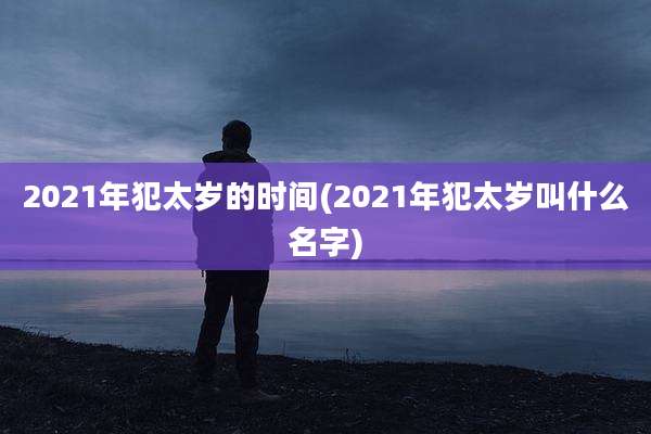 2021年犯太岁的时间(2021年犯太岁叫什么名字)