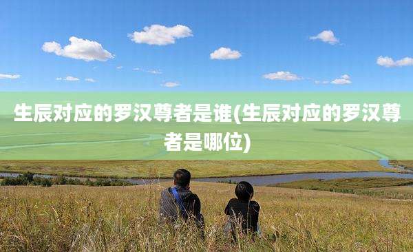 生辰对应的罗汉尊者是谁(生辰对应的罗汉尊者是哪位)