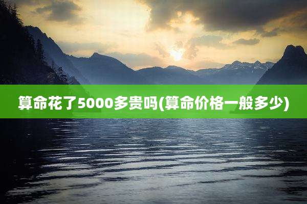 算命花了5000多贵吗(算命价格一般多少)