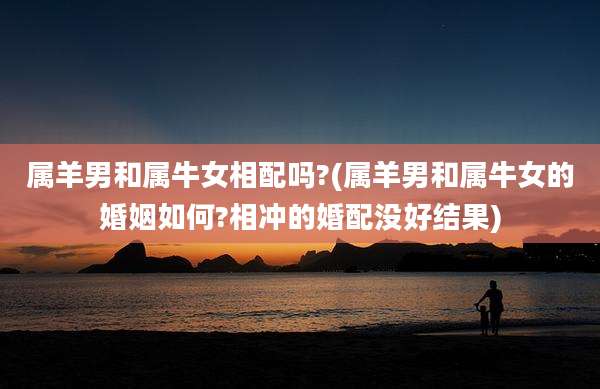 属羊男和属牛女相配吗?(属羊男和属牛女的婚姻如何?相冲的婚配没好结果)