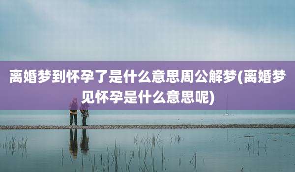 离婚梦到怀孕了是什么意思周公解梦(离婚梦见怀孕是什么意思呢)