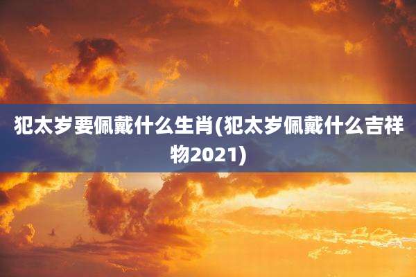犯太岁要佩戴什么生肖(犯太岁佩戴什么吉祥物2021)
