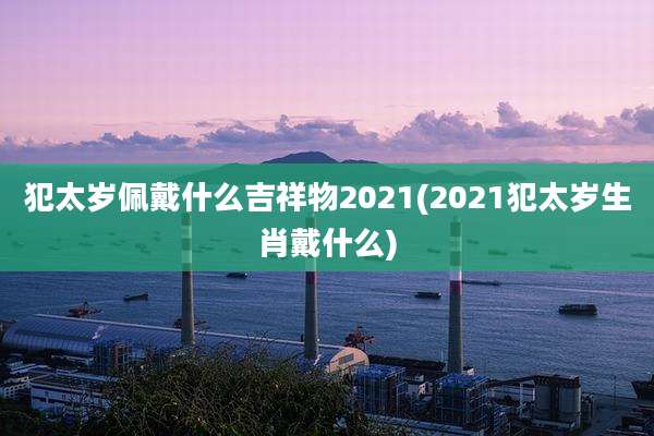 犯太岁佩戴什么吉祥物2021(2021犯太岁生肖戴什么)