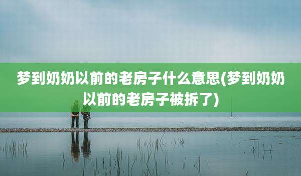 梦到奶奶以前的老房子什么意思(梦到奶奶以前的老房子被拆了)