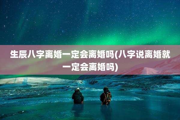 生辰八字离婚一定会离婚吗(八字说离婚就一定会离婚吗)
