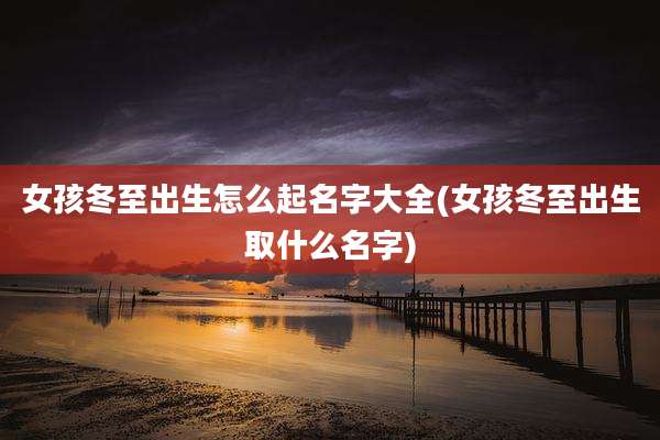 女孩冬至出生怎么起名字大全(女孩冬至出生取什么名字)