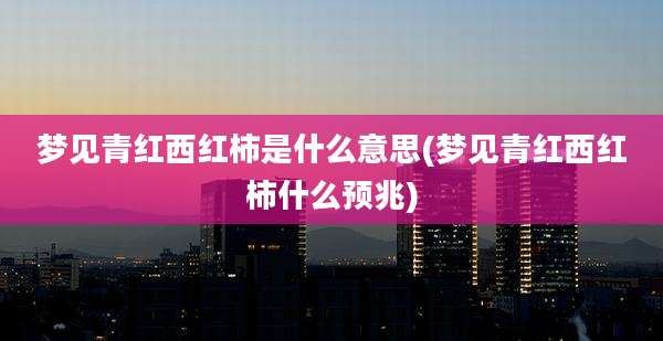 梦见青红西红柿是什么意思(梦见青红西红柿什么预兆)