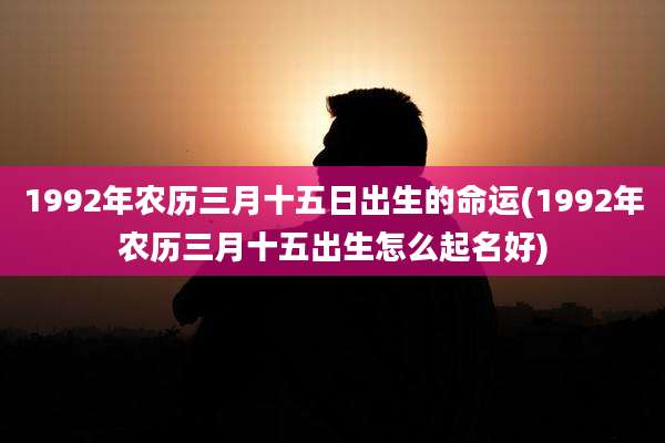 1992年农历三月十五日出生的命运(1992年农历三月十五出生怎么起名好)