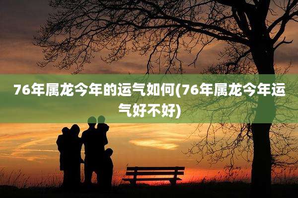 76年属龙今年的运气如何(76年属龙今年运气好不好)