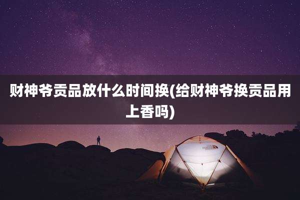 财神爷贡品放什么时间换(给财神爷换贡品用上香吗)