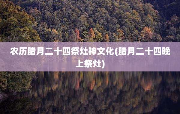 农历腊月二十四祭灶神文化(腊月二十四晚上祭灶)
