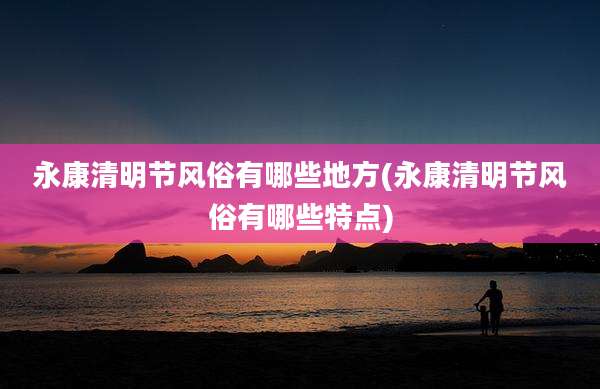 永康清明节风俗有哪些地方(永康清明节风俗有哪些特点)