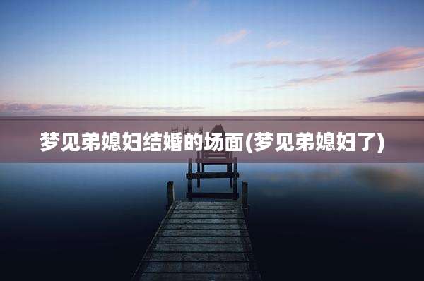 梦见弟媳妇结婚的场面(梦见弟媳妇了)