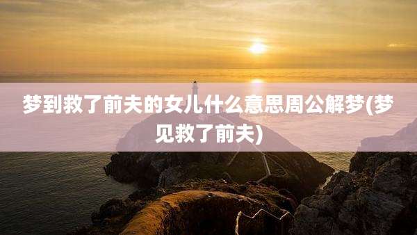 梦到救了前夫的女儿什么意思周公解梦(梦见救了前夫)