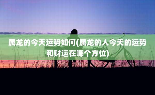 属龙的今天运势如何(属龙的人今天的运势和财运在哪个方位)