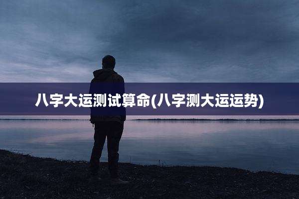 八字大运测试算命(八字测大运运势)