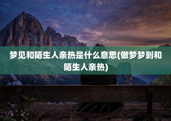 梦见和陌生人亲热是什么意思(做梦梦到和陌生人亲热)