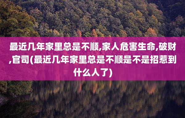 最近几年家里总是不顺,家人危害生命,破财,官司(最近几年家里总是不顺是不是招惹到什么人了)