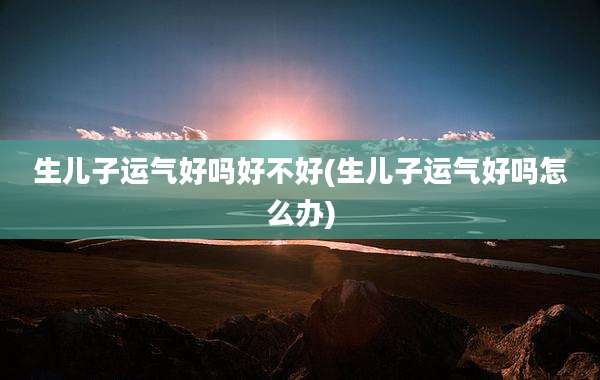 生儿子运气好吗好不好(生儿子运气好吗怎么办)