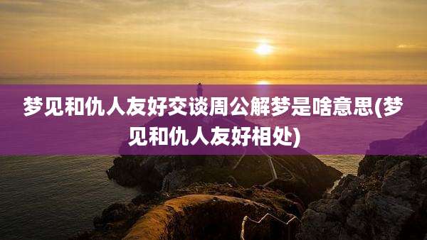 梦见和仇人友好交谈周公解梦是啥意思(梦见和仇人友好相处)