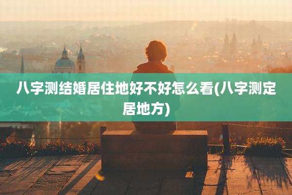 八字测结婚居住地好不好怎么看(八字测定居地方)