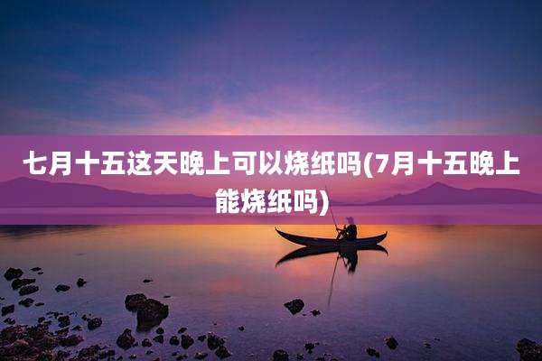 七月十五这天晚上可以烧纸吗(7月十五晚上能烧纸吗)