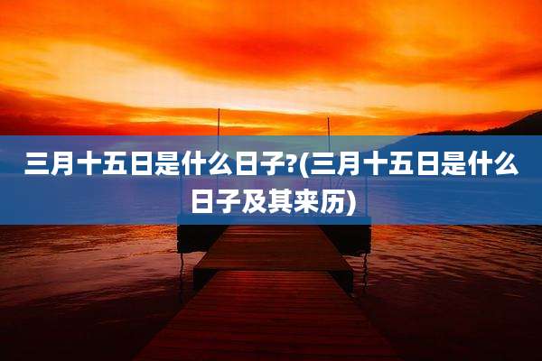 三月十五日是什么日子?(三月十五日是什么日子及其来历)