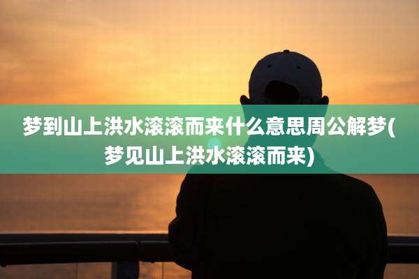 梦到山上洪水滚滚而来什么意思周公解梦(梦见山上洪水滚滚而来)