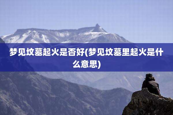 梦见坟墓起火是否好(梦见坟墓里起火是什么意思)