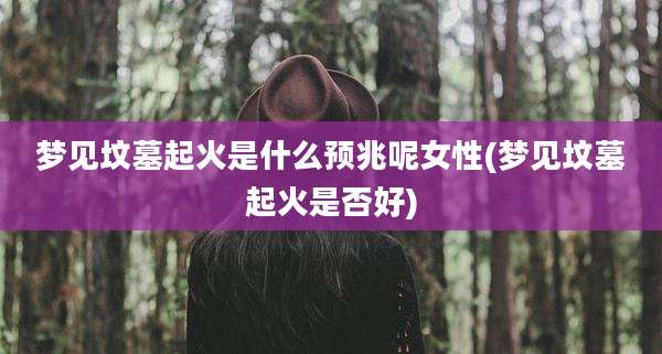 梦见坟墓起火是什么预兆呢女性(梦见坟墓起火是否好)