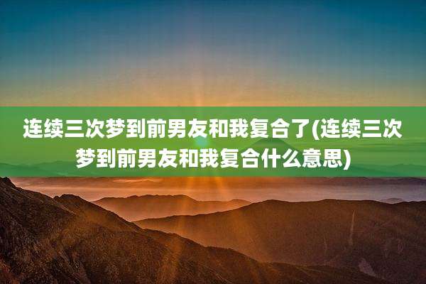 连续三次梦到前男友和我复合了(连续三次梦到前男友和我复合什么意思)