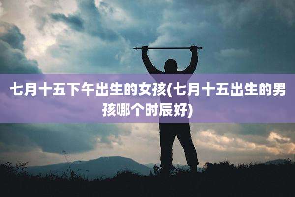 七月十五下午出生的女孩(七月十五出生的男孩哪个时辰好)