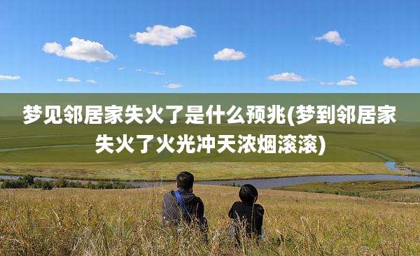 梦见邻居家失火了是什么预兆(梦到邻居家失火了火光冲天浓烟滚滚)