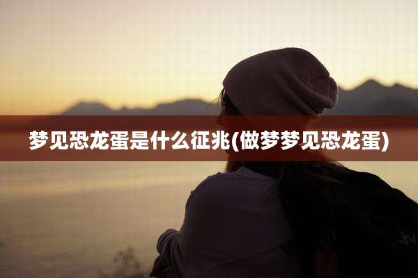 梦见恐龙蛋是什么征兆(做梦梦见恐龙蛋)