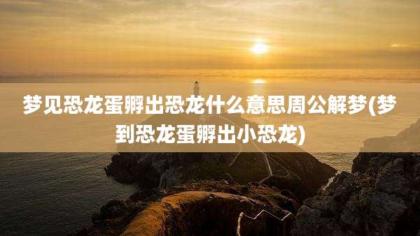 梦见恐龙蛋孵出恐龙什么意思周公解梦(梦到恐龙蛋孵出小恐龙)