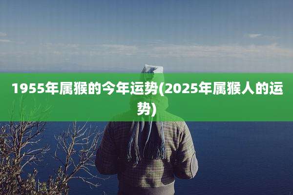 1955年属猴的今年运势(2025年属猴人的运势)
