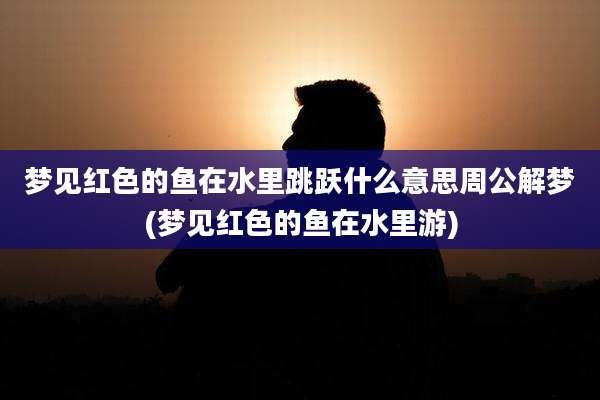 梦见红色的鱼在水里跳跃什么意思周公解梦(梦见红色的鱼在水里游)