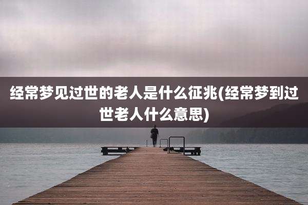 经常梦见过世的老人是什么征兆(经常梦到过世老人什么意思)