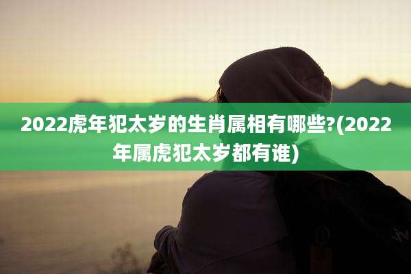 2022虎年犯太岁的生肖属相有哪些?(2022年属虎犯太岁都有谁)