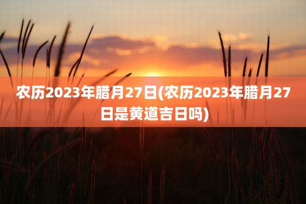 农历2023年腊月27日(农历2023年腊月27日是黄道吉日吗)